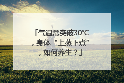 气温常突破30℃，身体“上蒸下煮”，如何养生？